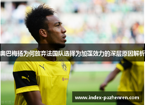 奥巴梅扬为何放弃法国队选择为加蓬效力的深层原因解析