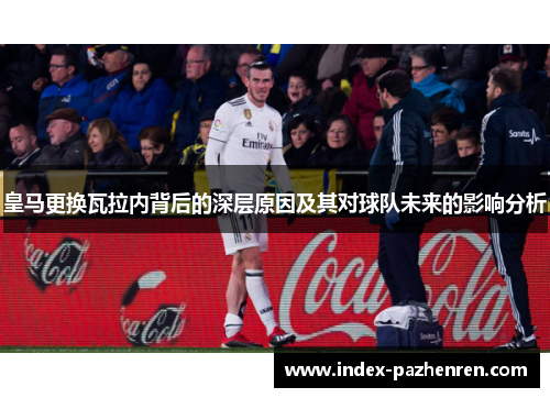 皇马更换瓦拉内背后的深层原因及其对球队未来的影响分析 皇马更换瓦拉内背后的深层原因及其对球队未来的影响分析