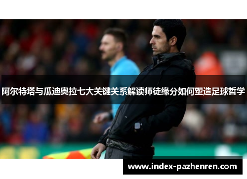 阿尔特塔与瓜迪奥拉七大关键关系解读师徒缘分如何塑造足球哲学