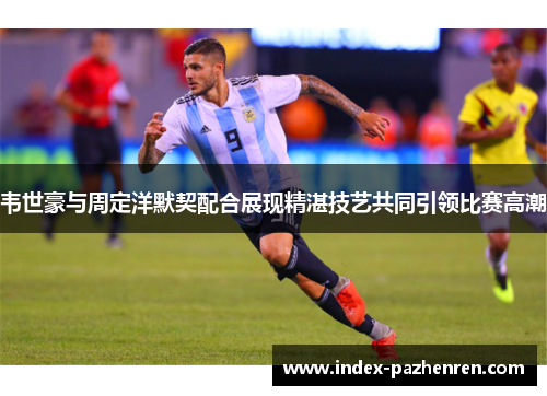 韦世豪与周定洋默契配合展现精湛技艺共同引领比赛高潮