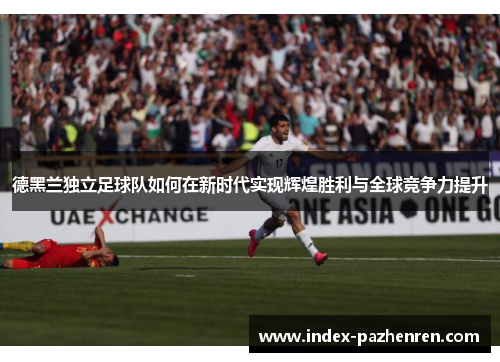 德黑兰独立足球队如何在新时代实现辉煌胜利与全球竞争力提升