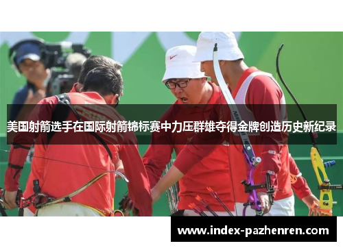 美国射箭选手在国际射箭锦标赛中力压群雄夺得金牌创造历史新纪录