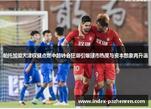 帕托加盟天津权健点燃中超转会狂潮引爆球市热度与资本想象再升温 帕托加盟天津权健点燃中超转会狂潮引爆球市热度与资本想象再升温
