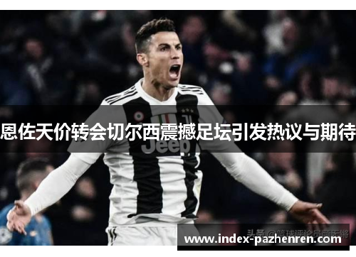 恩佐天价转会切尔西震撼足坛引发热议与期待 恩佐天价转会切尔西震撼足坛引发热议与期待