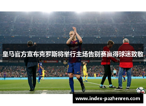 皇马官方宣布克罗斯将举行主场告别赛赢得球迷致敬